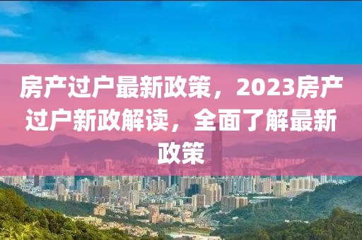 房產(chǎn)過(guò)戶(hù)最新政策，2023房產(chǎn)過(guò)戶(hù)新政解讀，全面了解最新政策