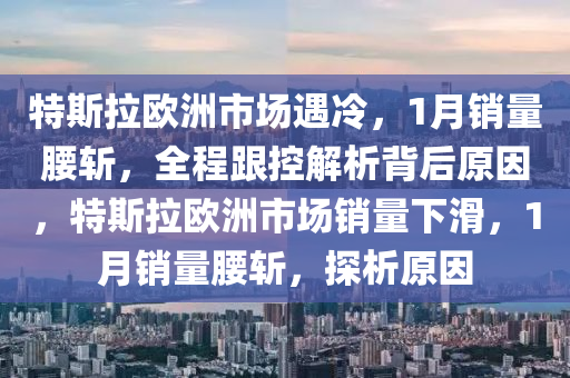 特斯拉歐洲市場遇冷，1月銷量腰斬，全程跟控解析背后原因，特斯拉歐洲市場銷量下滑，1月銷量腰斬，探析原因