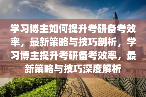 學(xué)習(xí)博主如何提升考研備考效率，最新策略與技巧剖析，學(xué)習(xí)博主提升考研備考效率，最新策略與技巧深度解析