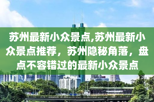 蘇州最新小眾景點,蘇州最新小眾景點推薦，蘇州隱秘角落，盤點不容錯過的最新小眾景點