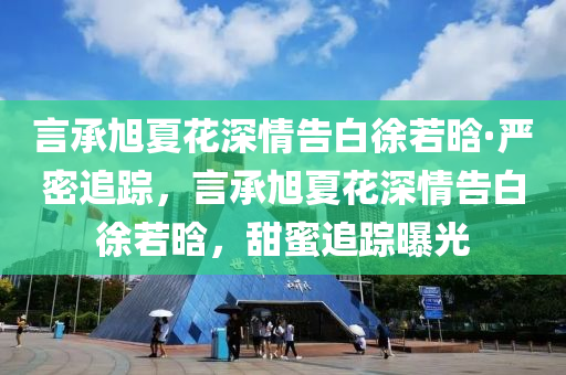 言承旭夏花深情告白徐若晗·嚴(yán)密追蹤，言承旭夏花深情告白徐若晗，甜蜜追蹤曝光