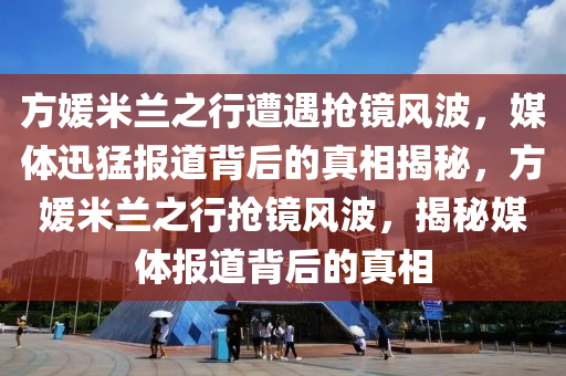 方媛米蘭之行遭遇搶鏡風(fēng)波，媒體迅猛報(bào)道背后的真相揭秘，方媛米蘭之行搶鏡風(fēng)波，揭秘媒體報(bào)道背后的真相