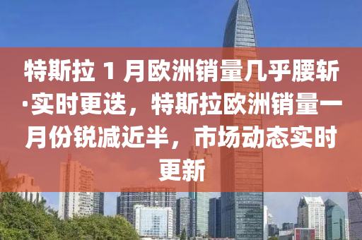 特斯拉 1 月歐洲銷量幾乎腰斬·實時更迭，特斯拉歐洲銷量一月份銳減近半，市場動態(tài)實時更新