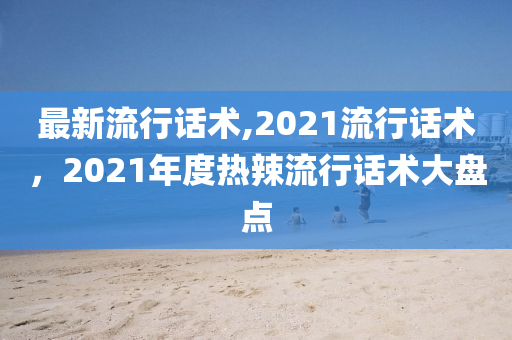 最新流行話術(shù),2021流行話術(shù)，2021年度熱辣流行話術(shù)大盤點(diǎn)