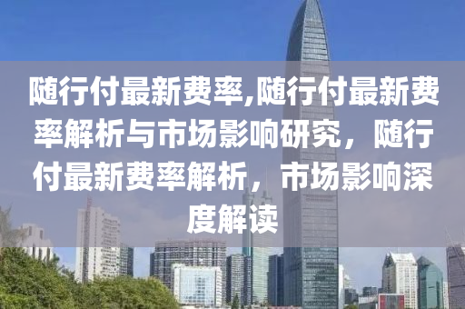 隨行付最新費(fèi)率,隨行付最新費(fèi)率解析與市場影響研究，隨行付最新費(fèi)率解析，市場影響深度解讀