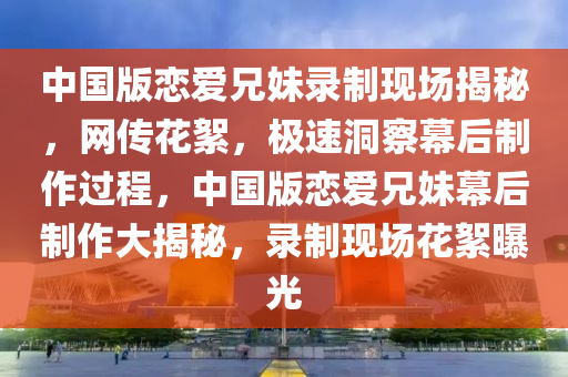 中國版戀愛兄妹錄制現(xiàn)場揭秘，網(wǎng)傳花絮，極速洞察幕后制作過程，中國版戀愛兄妹幕后制作大揭秘，錄制現(xiàn)場花絮曝光