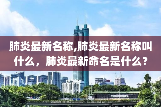 肺炎最新名稱,肺炎最新名稱叫什么，肺炎最新命名是什么？