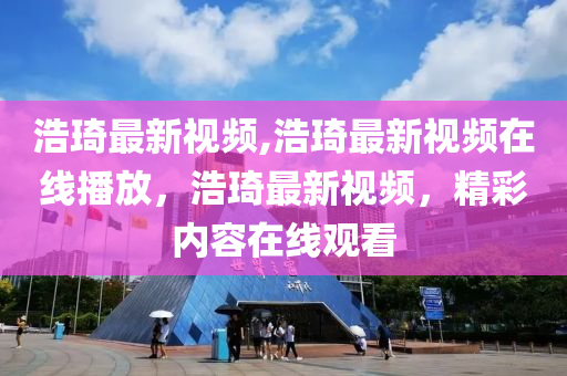 浩琦最新視頻,浩琦最新視頻在線播放，浩琦最新視頻，精彩內(nèi)容在線觀看