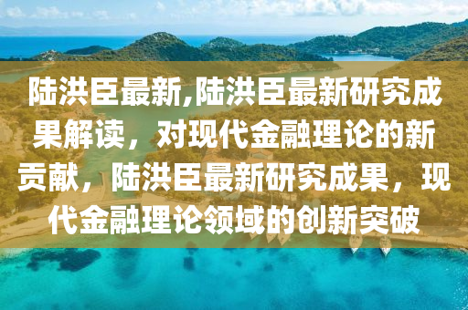 陸洪臣最新,陸洪臣最新研究成果解讀，對現(xiàn)代金融理論的新貢獻(xiàn)，陸洪臣最新研究成果，現(xiàn)代金融理論領(lǐng)域的創(chuàng)新突破