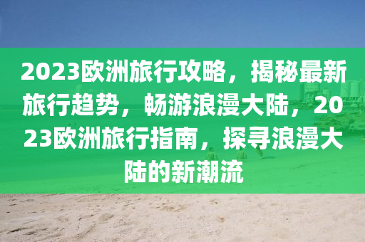 2023歐洲旅行攻略，揭秘最新旅行趨勢(shì)，暢游浪漫大陸，2023歐洲旅行指南，探尋浪漫大陸的新潮流