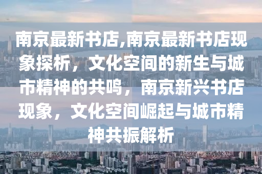 南京最新書店,南京最新書店現(xiàn)象探析，文化空間的新生與城市精神的共鳴，南京新興書店現(xiàn)象，文化空間崛起與城市精神共振解析