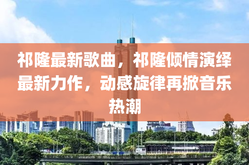 祁隆最新歌曲，祁隆傾情演繹最新力作，動感旋律再掀音樂熱潮