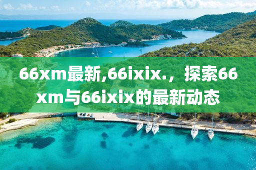 66xm最新,66ixix.，探索66xm与66ixix的最新动态