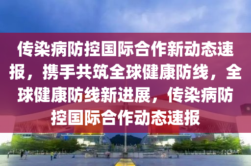 傳染病防控國際合作新動態(tài)速報，攜手共筑全球健康防線，全球健康防線新進展，傳染病防控國際合作動態(tài)速報