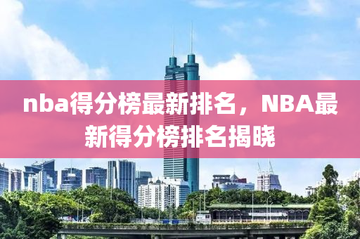 nba得分榜最新排名，NBA最新得分榜排名揭曉