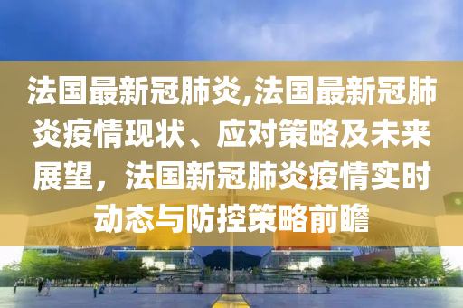 法国最新冠肺炎,法国最新冠肺炎疫情现状、应对策略及未来展望，法国新冠肺炎疫情实时动态与防控策略前瞻