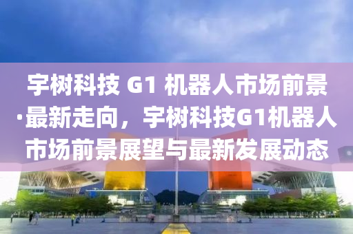 宇樹科技 G1 機器人市場前景·最新走向