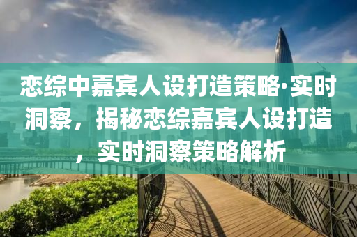 戀綜中嘉賓人設(shè)打造策略·實(shí)時洞察，揭秘戀綜嘉賓人設(shè)打造，實(shí)時洞察策略解析