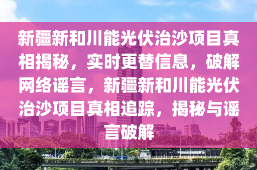 新疆新和川能光伏治沙項目真相揭秘，實時更替信息，破解網(wǎng)絡(luò)謠言，新疆新和川能光伏治沙項目真相追蹤，揭秘與謠言破解