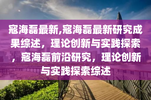 寇海磊最新,寇海磊最新研究成果综述，理论创新与实践探索，寇海磊前沿研究，理论创新与实践探索综述