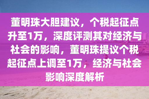 董明珠大膽建議，個稅起征點升至1萬，深度評測其對經(jīng)濟與社會的影響，董明珠提議個稅起征點上調(diào)至1萬，經(jīng)濟與社會影響深度解析