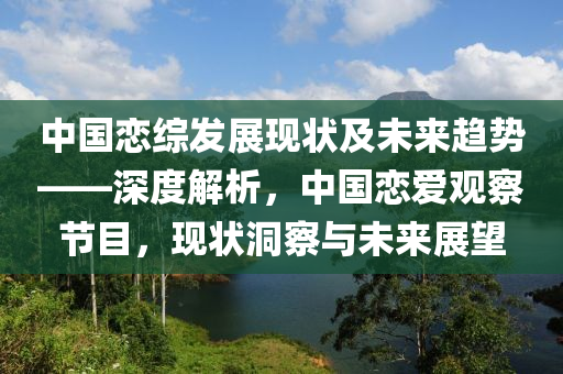 中國(guó)戀綜發(fā)展現(xiàn)狀及未來(lái)趨勢(shì)——深度解析，中國(guó)戀愛(ài)觀察節(jié)目，現(xiàn)狀洞察與未來(lái)展望