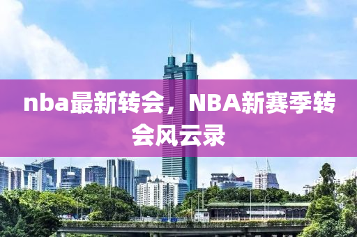 nba最新轉(zhuǎn)會(huì)，NBA新賽季轉(zhuǎn)會(huì)風(fēng)云錄