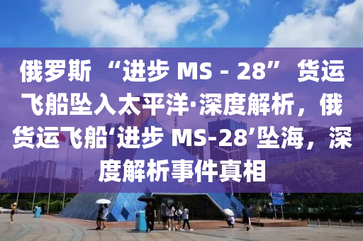 俄羅斯 “進(jìn)步 MS - 28” 貨運(yùn)飛船墜入太平洋·深度解析，俄貨運(yùn)飛船‘進(jìn)步 MS-28’墜海，深度解析事件真相