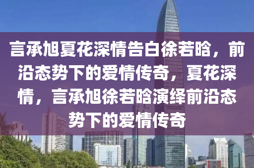 言承旭夏花深情告白徐若晗，前沿態(tài)勢下的愛情傳奇，夏花深情，言承旭徐若晗演繹前沿態(tài)勢下的愛情傳奇