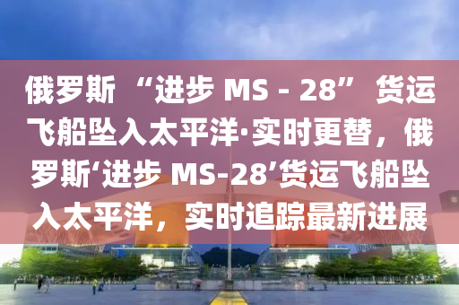 俄羅斯 “進(jìn)步 MS - 28” 貨運(yùn)飛船墜入太平洋·實(shí)時(shí)更替，俄羅斯‘進(jìn)步 MS-28’貨運(yùn)飛船墜入太平洋，實(shí)時(shí)追蹤最新進(jìn)展