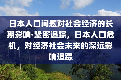 日本人口問題對(duì)社會(huì)經(jīng)濟(jì)的長(zhǎng)期影響·緊密追蹤，日本人口危機(jī)，對(duì)經(jīng)濟(jì)社會(huì)未來的深遠(yuǎn)影響追蹤