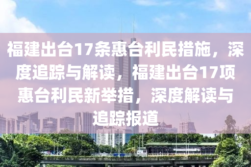 福建出臺(tái)17條惠臺(tái)利民措施，深度追蹤與解讀，福建出臺(tái)17項(xiàng)惠臺(tái)利民新舉措，深度解讀與追蹤報(bào)道