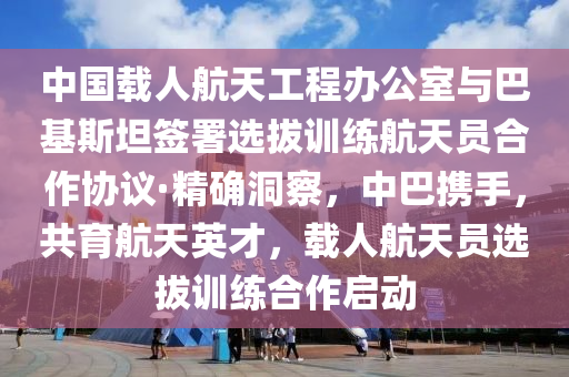 中國(guó)載人航天工程辦公室與巴基斯坦簽署選拔訓(xùn)練航天員合作協(xié)議·精確洞察，中巴攜手，共育航天英才，載人航天員選拔訓(xùn)練合作啟動(dòng)