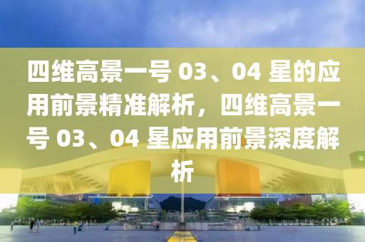 四維高景一號 03、04 星的應(yīng)用前景精準(zhǔn)解析，四維高景一號 03、04 星應(yīng)用前景深度解析