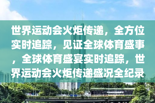 世界運動會火炬?zhèn)鬟f，全方位實時追蹤，見證全球體育盛事，全球體育盛宴實時追蹤，世界運動會火炬?zhèn)鬟f盛況全紀錄