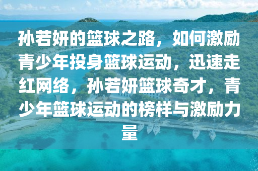 孫若妍的籃球之路，如何激勵青少年投身籃球運動，迅速走紅網(wǎng)絡，孫若妍籃球奇才，青少年籃球運動的榜樣與激勵力量