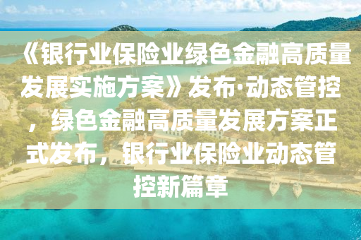 《銀行業(yè)保險(xiǎn)業(yè)綠色金融高質(zhì)量發(fā)展實(shí)施方案》發(fā)布·動(dòng)態(tài)管控，綠色金融高質(zhì)量發(fā)展方案正式發(fā)布，銀行業(yè)保險(xiǎn)業(yè)動(dòng)態(tài)管控新篇章