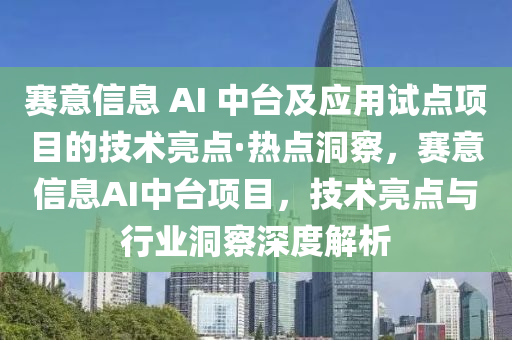 賽意信息 AI 中臺及應用試點項目的技術亮點·熱點洞察，賽意信息AI中臺項目，技術亮點與行業(yè)洞察深度解析