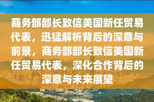 商務部部長致信美國新任貿易代表，迅猛解析背后的深意與前景，商務部部長致信美國新任貿易代表，深化合作背后的深意與未來展望