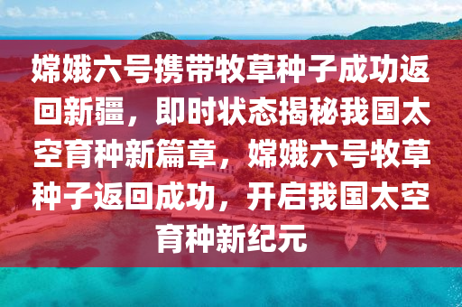 嫦娥六號攜帶牧草種子成功返回新疆，即時狀態(tài)揭秘我國太空育種新篇章，嫦娥六號牧草種子返回成功，開啟我國太空育種新紀元