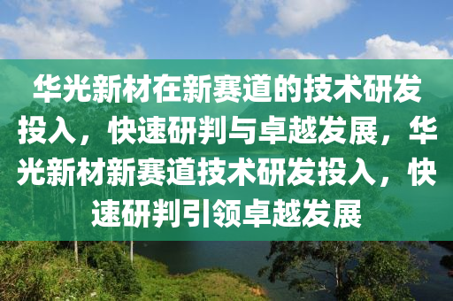 華光新材在新賽道的技術研發(fā)投入，快速研判與卓越發(fā)展，華光新材新賽道技術研發(fā)投入，快速研判引領卓越發(fā)展