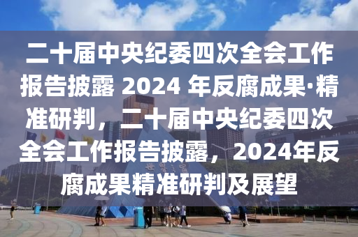 二十屆中央紀(jì)委四次全會(huì)工作報(bào)告披露 2024 年反腐成果·精準(zhǔn)研判，二十屆中央紀(jì)委四次全會(huì)工作報(bào)告披露，2024年反腐成果精準(zhǔn)研判及展望