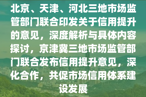 北京、天津、河北三地市場監(jiān)管部門聯(lián)合印發(fā)關(guān)于信用提升的意見，深度解析與具體內(nèi)容探討，京津冀三地市場監(jiān)管部門聯(lián)合發(fā)布信用提升意見，深化合作，共促市場信用體系建設發(fā)展