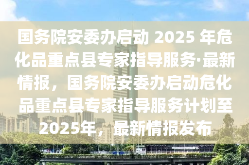 國(guó)務(wù)院安委辦啟動(dòng) 2025 年危化品重點(diǎn)縣專家指導(dǎo)服務(wù)·最新情報(bào)，國(guó)務(wù)院安委辦啟動(dòng)?；分攸c(diǎn)縣專家指導(dǎo)服務(wù)計(jì)劃至2025年，最新情報(bào)發(fā)布