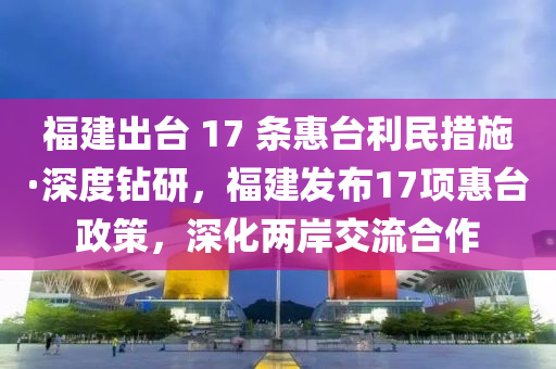 福建出臺(tái) 17 條惠臺(tái)利民措施·深度鉆研，福建發(fā)布17項(xiàng)惠臺(tái)政策，深化兩岸交流合作