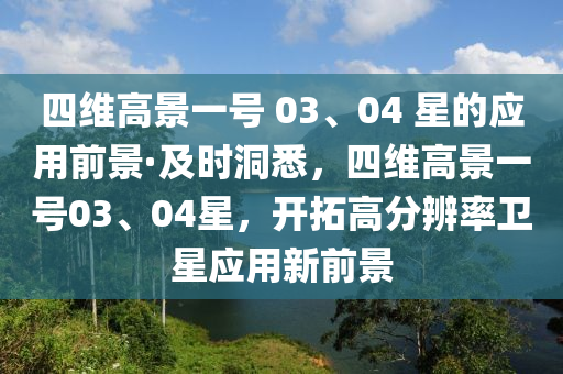 四維高景一號 03、04 星的應(yīng)用前景·及時洞悉，四維高景一號03、04星，開拓高分辨率衛(wèi)星應(yīng)用新前景