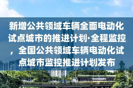 新增公共領(lǐng)域車輛全面電動化試點城市的推進計劃·全程監(jiān)控，全國公共領(lǐng)域車輛電動化試點城市監(jiān)控推進計劃發(fā)布