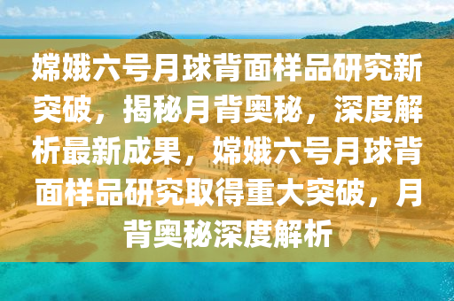 嫦娥六號月球背面樣品研究新突破，揭秘月背奧秘，深度解析最新成果，嫦娥六號月球背面樣品研究取得重大突破，月背奧秘深度解析