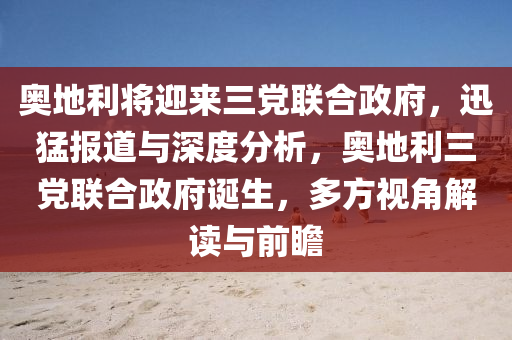 奧地利將迎來(lái)三黨聯(lián)合政府，迅猛報(bào)道與深度分析，奧地利三黨聯(lián)合政府誕生，多方視角解讀與前瞻