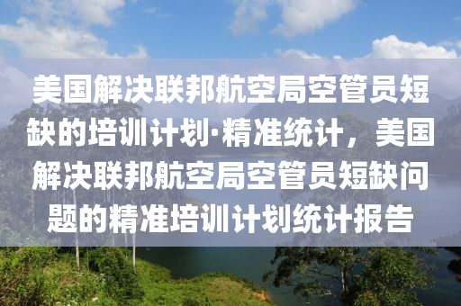 美國解決聯(lián)邦航空局空管員短缺的培訓(xùn)計(jì)劃·精準(zhǔn)統(tǒng)計(jì)，美國解決聯(lián)邦航空局空管員短缺問題的精準(zhǔn)培訓(xùn)計(jì)劃統(tǒng)計(jì)報(bào)告